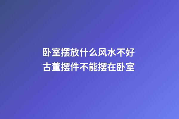卧室摆放什么风水不好 古董摆件不能摆在卧室